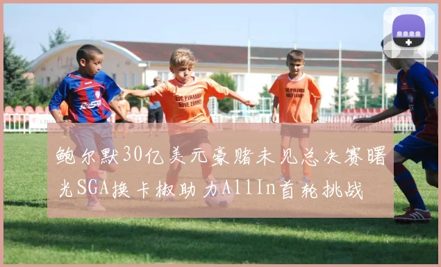 鲍尔默30亿美元豪赌未见总决赛曙光SGA换卡椒助力AllIn首轮挑战
