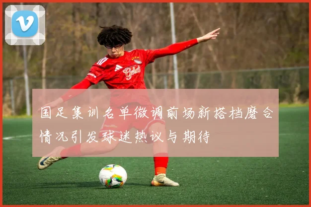 国足集训名单微调前场新搭档磨合情况引发球迷热议与期待