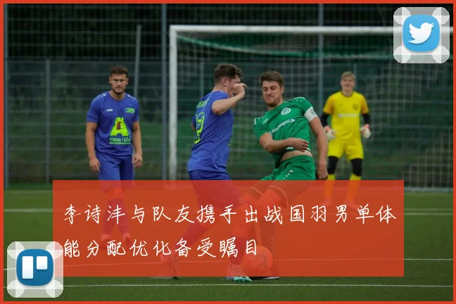 李诗沣与队友携手出战国羽男单体能分配优化备受瞩目